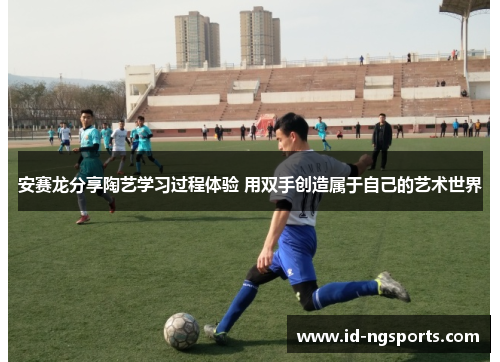 安赛龙分享陶艺学习过程体验 用双手创造属于自己的艺术世界